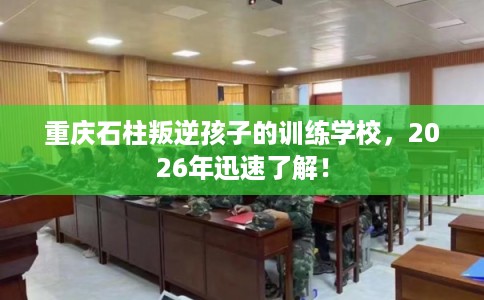 重庆石柱叛逆孩子的训练学校，2026年迅速了解！