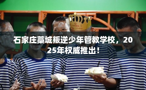 石家庄藁城叛逆少年管教学校，2025年权威推出！