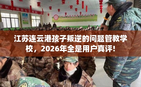 江苏连云港孩子叛逆的问题管教学校，2026年全是用户真评!