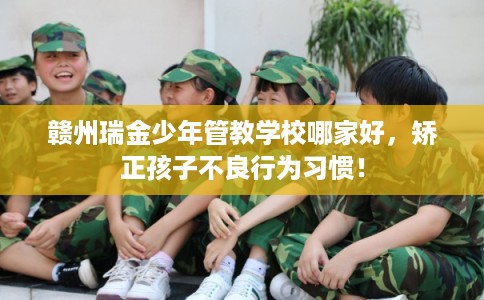 赣州瑞金少年管教学校哪家好，矫正孩子不良行为习惯！