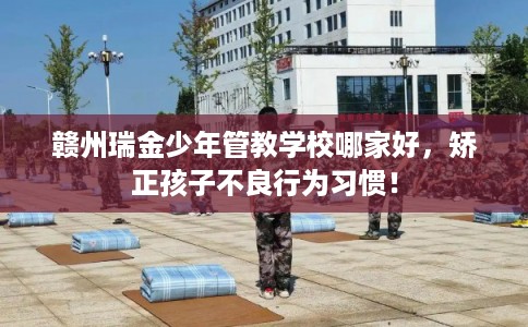 赣州瑞金少年管教学校哪家好，矫正孩子不良行为习惯！