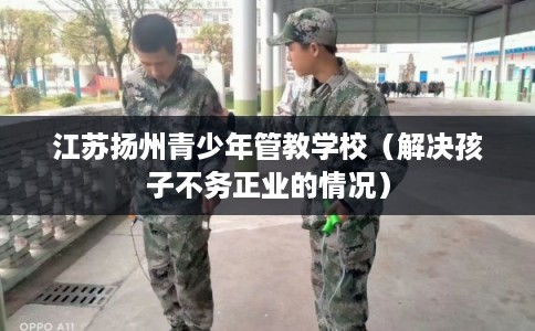 江苏扬州青少年管教学校（解决孩子不务正业的情况）