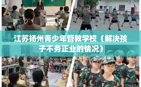 江苏扬州青少年管教学校（解决孩子不务正业的情况）