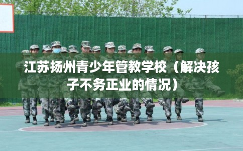 江苏扬州青少年管教学校（解决孩子不务正业的情况）