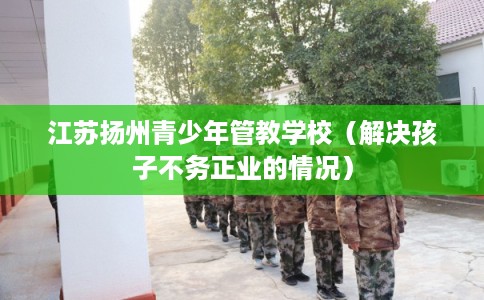 江苏扬州青少年管教学校（解决孩子不务正业的情况）