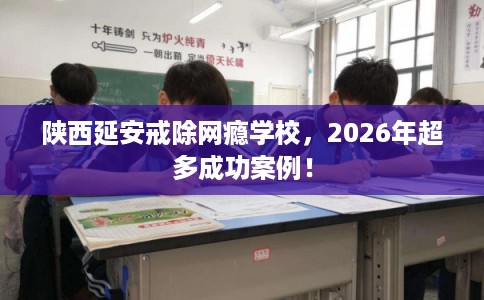 陕西延安戒除网瘾学校，2026年超多成功案例！