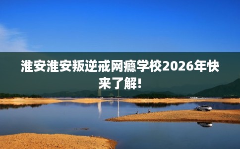 淮安淮安叛逆戒网瘾学校2026年快来了解!