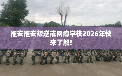 淮安淮安叛逆戒网瘾学校2026年快来了解!