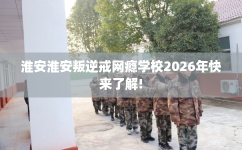淮安淮安叛逆戒网瘾学校2026年快来了解!