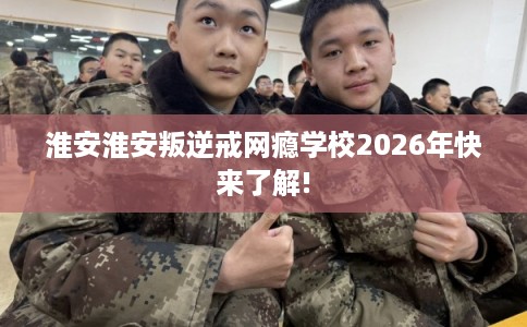淮安淮安叛逆戒网瘾学校2026年快来了解!