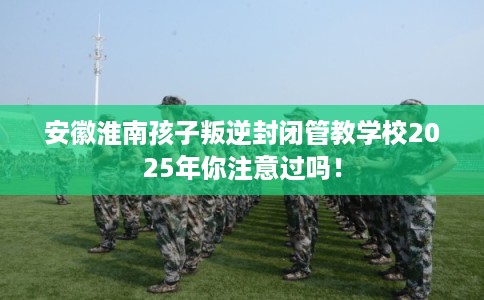 安徽淮南孩子叛逆封闭管教学校2025年你注意过吗！