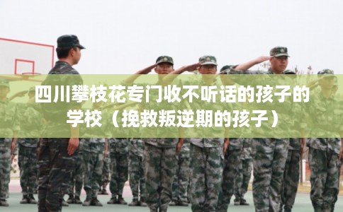 四川攀枝花专门收不听话的孩子的学校（挽救叛逆期的孩子）