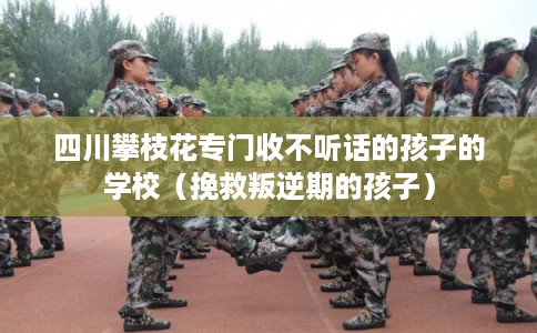 四川攀枝花专门收不听话的孩子的学校（挽救叛逆期的孩子）