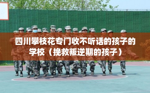 四川攀枝花专门收不听话的孩子的学校（挽救叛逆期的孩子）