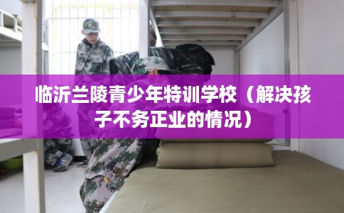临沂兰陵青少年特训学校（解决孩子不务正业的情况）
