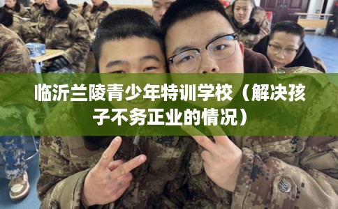 临沂兰陵青少年特训学校（解决孩子不务正业的情况）
