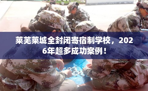 莱芜莱城全封闭寄宿制学校，2026年超多成功案例！