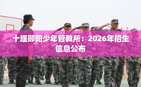 十堰郧阳少年管教所：2026年招生信息公布