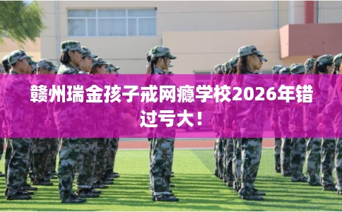 赣州瑞金孩子戒网瘾学校2026年错过亏大！