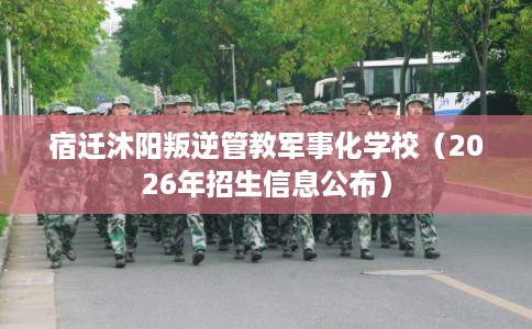 宿迁沐阳叛逆管教军事化学校（2026年招生信息公布）