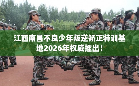 江西南昌不良少年叛逆矫正特训基地2026年权威推出！