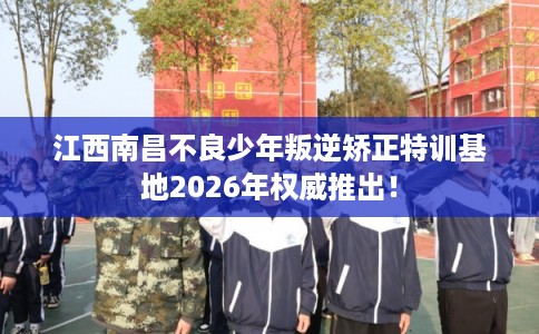 江西南昌不良少年叛逆矫正特训基地2026年权威推出！