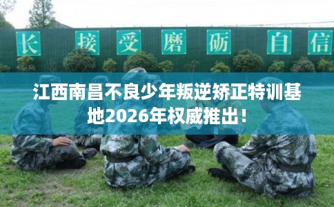 江西南昌不良少年叛逆矫正特训基地2026年权威推出！