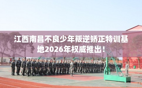 江西南昌不良少年叛逆矫正特训基地2026年权威推出！