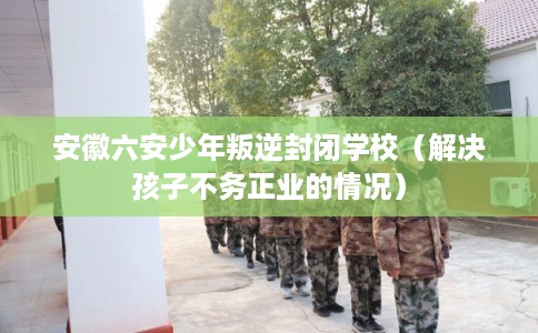 安徽六安少年叛逆封闭学校（解决孩子不务正业的情况）
