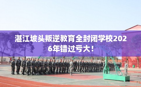 湛江坡头叛逆教育全封闭学校2026年错过亏大！