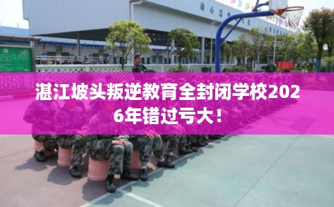 湛江坡头叛逆教育全封闭学校2026年错过亏大！