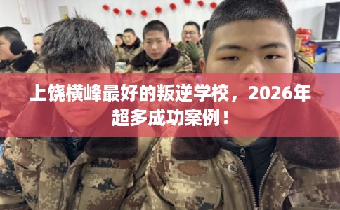 上饶横峰最好的叛逆学校，2026年超多成功案例！