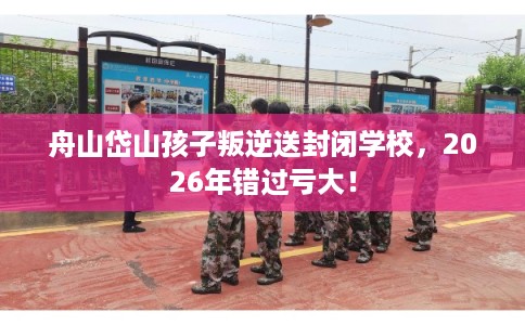 舟山岱山孩子叛逆送封闭学校，2026年错过亏大！