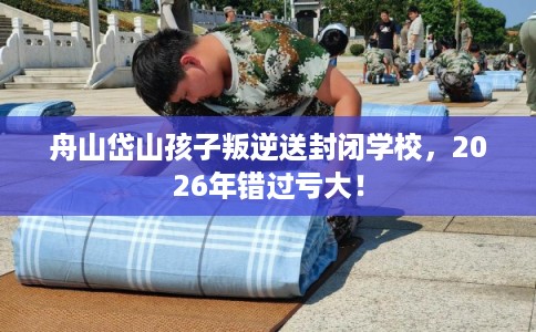 舟山岱山孩子叛逆送封闭学校，2026年错过亏大！