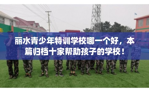 丽水青少年特训学校哪一个好，本篇归档十家帮助孩子的学校！