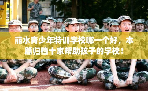 丽水青少年特训学校哪一个好，本篇归档十家帮助孩子的学校！