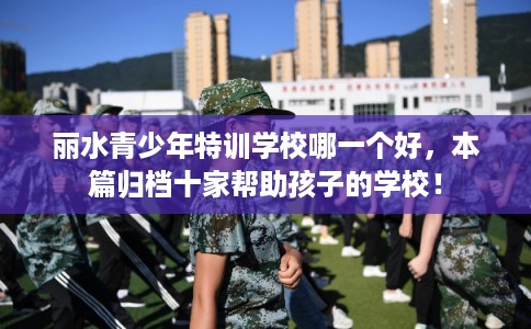 丽水青少年特训学校哪一个好，本篇归档十家帮助孩子的学校！