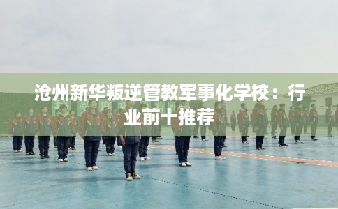 沧州新华叛逆管教军事化学校：行业前十推荐