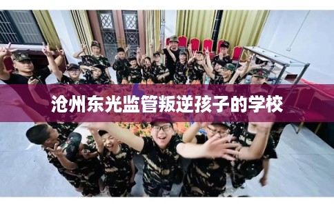 沧州东光监管叛逆孩子的学校 沧州东光监管叛逆孩子的学校