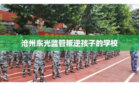 沧州东光监管叛逆孩子的学校