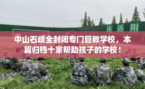 中山石歧全封闭专门管教学校，本篇归档十家帮助孩子的学校！