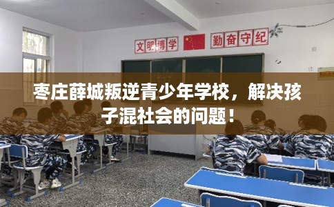 枣庄薛城叛逆青少年学校，解决孩子混社会的问题！