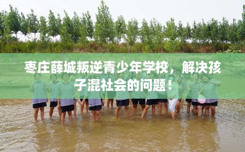 枣庄薛城叛逆青少年学校，解决孩子混社会的问题！