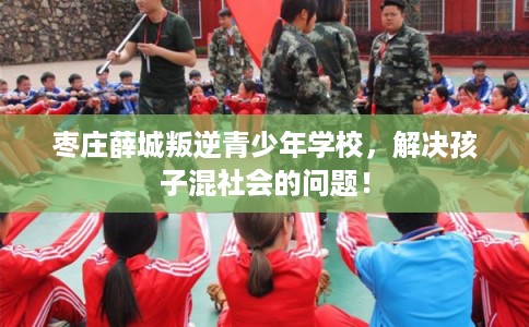 枣庄薛城叛逆青少年学校，解决孩子混社会的问题！