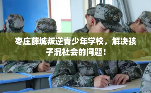 枣庄薛城叛逆青少年学校，解决孩子混社会的问题！