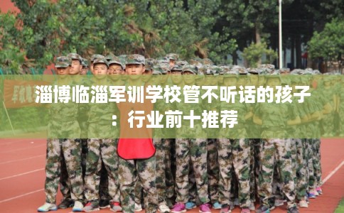 淄博临淄军训学校管不听话的孩子：行业前十推荐