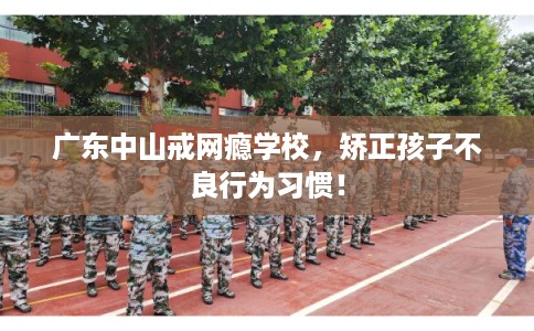 广东中山戒网瘾学校，矫正孩子不良行为习惯！