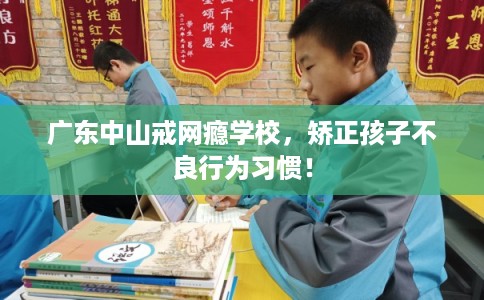 广东中山戒网瘾学校，矫正孩子不良行为习惯！