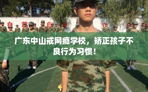 广东中山戒网瘾学校，矫正孩子不良行为习惯！