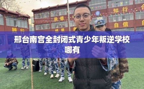 邢台南宫全封闭式青少年叛逆学校哪有
